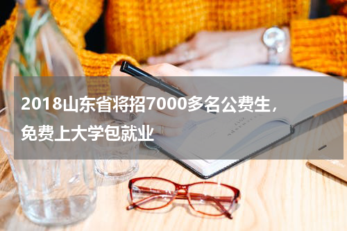 2018山东省将招7000多名公费生，免费上大学包就业