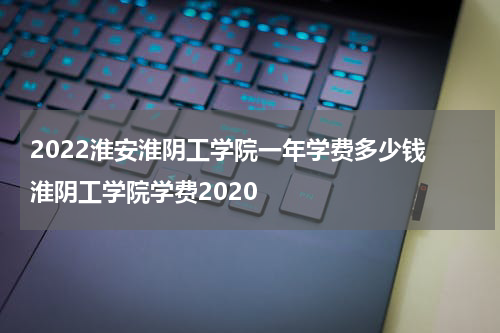2022淮安淮阴工学院一年学费多少钱 淮阴工学院学费2020