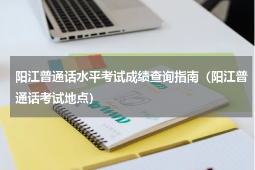 阳江普通话水平考试成绩查询指南（阳江普通话考试地点）