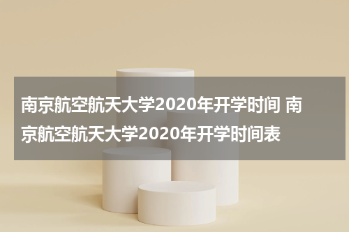 南京航空航天大学2020年开学时间 南京航空航天大学2020年开学时间表