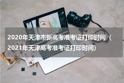2020年天津市新高考准考证打印时间（2021年天津高考准考证打印时间）