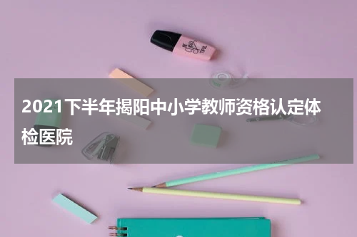 2021下半年揭阳中小学教师资格认定体检医院