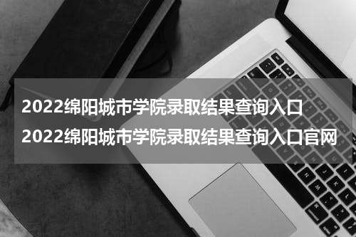 2022绵阳城市学院录取结果查询入口 2022绵阳城市学院录取结果查询入口官网