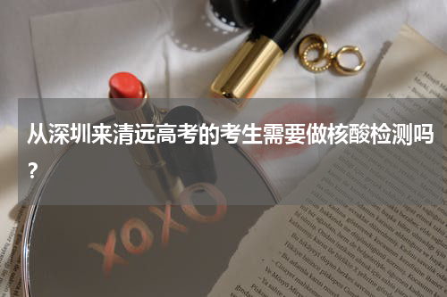 从深圳来清远高考的考生需要做核酸检测吗？
