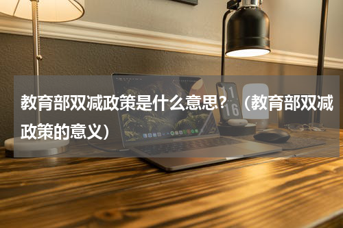 教育部双减政策是什么意思？（教育部双减政策的意义）