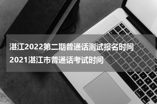 湛江2022第二期普通话测试报名时间 2021湛江市普通话考试时间