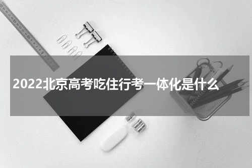 2022北京高考吃住行考一体化是什么