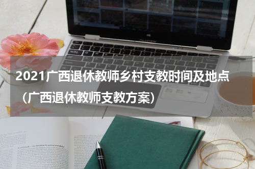 2021广西退休教师乡村支教时间及地点（广西退休教师支教方案）