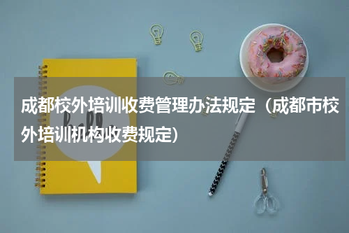 成都校外培训收费管理办法规定（成都市校外培训机构收费规定）