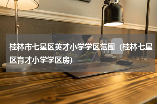桂林市七星区英才小学学区范围（桂林七星区育才小学学区房）