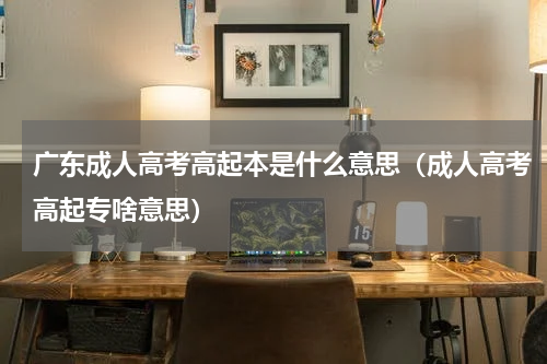 广东成人高考高起本是什么意思（成人高考高起专啥意思）