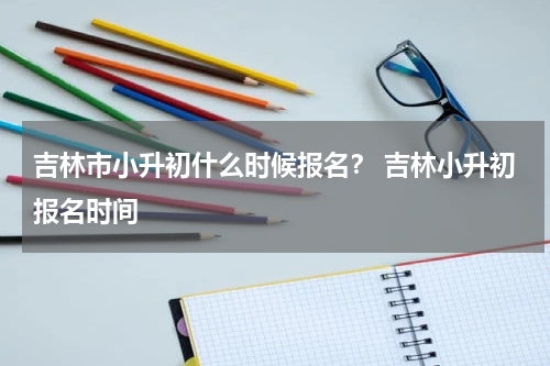 吉林市小升初什么时候报名？ 吉林小升初报名时间