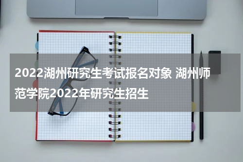 2022湖州研究生考试报名对象 湖州师范学院2022年研究生招生