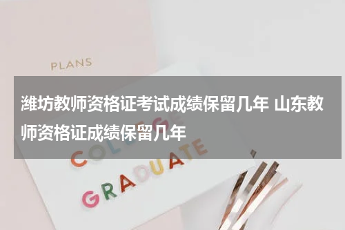 潍坊教师资格证考试成绩保留几年 山东教师资格证成绩保留几年