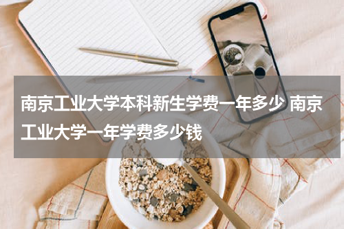 南京工业大学本科新生学费一年多少 南京工业大学一年学费多少钱