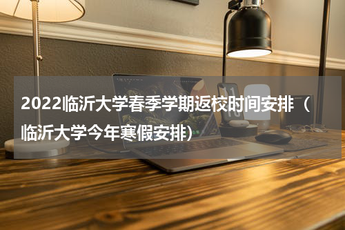 2022临沂大学春季学期返校时间安排（临沂大学今年寒假安排）