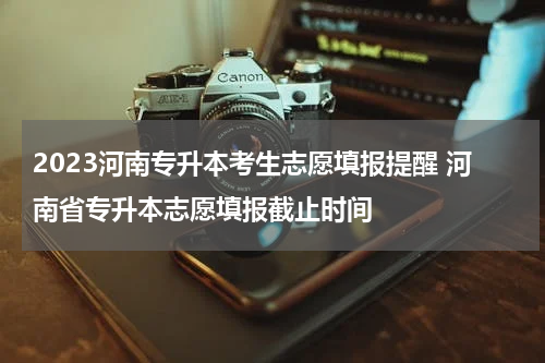 2023河南专升本考生志愿填报提醒 河南省专升本志愿填报截止时间