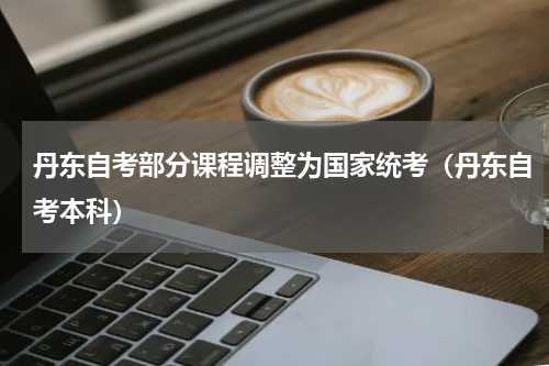 丹东自考部分课程调整为国家统考（丹东自考本科）
