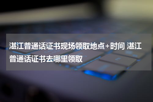 湛江普通话证书现场领取地点+时间 湛江普通话证书去哪里领取