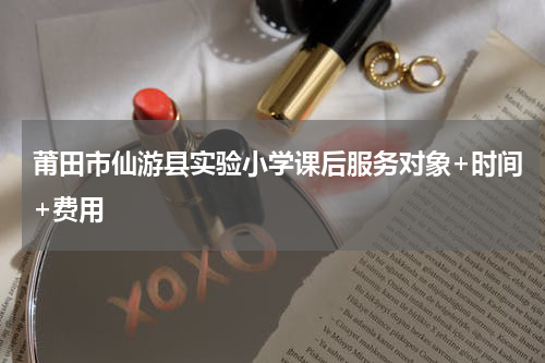 莆田市仙游县实验小学课后服务对象+时间+费用