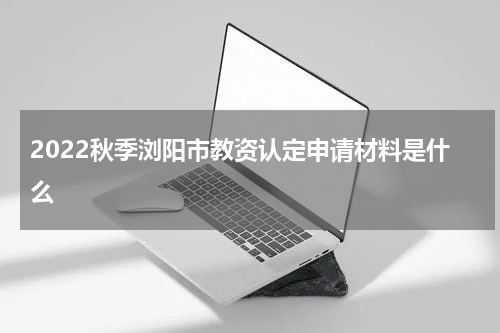 2022秋季浏阳市教资认定申请材料是什么