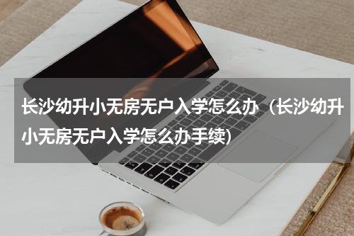 长沙幼升小无房无户入学怎么办（长沙幼升小无房无户入学怎么办手续）