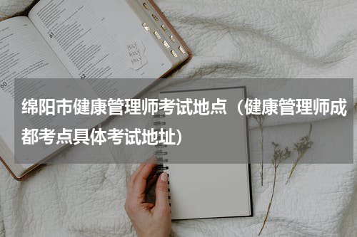 绵阳市健康管理师考试地点（健康管理师成都考点具体考试地址）