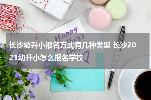长沙幼升小报名方式有几种类型 长沙2021幼升小怎么报名学校