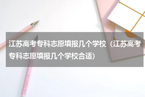 江苏高考专科志愿填报几个学校（江苏高考专科志愿填报几个学校合适）