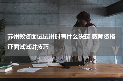 苏州教资面试试讲时有什么诀窍 教师资格证面试试讲技巧
