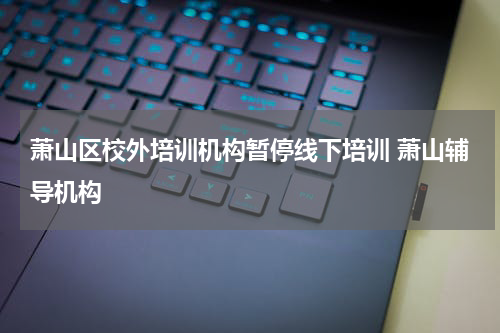 萧山区校外培训机构暂停线下培训 萧山辅导机构
