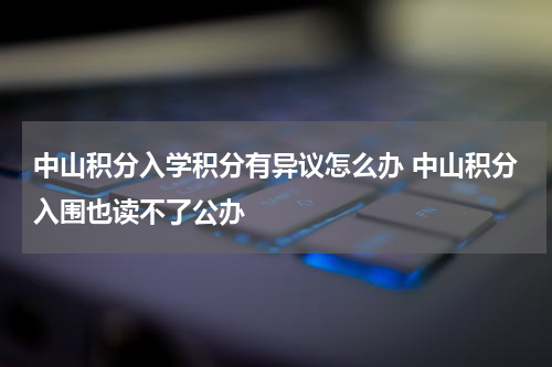 中山积分入学积分有异议怎么办 中山积分入围也读不了公办