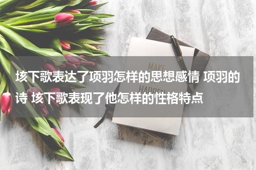 垓下歌表达了项羽怎样的思想感情 项羽的诗 垓下歌表现了他怎样的性格特点