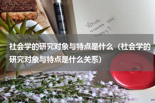 社会学的研究对象与特点是什么（社会学的研究对象与特点是什么关系）