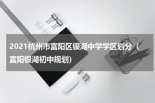 2021杭州市富阳区银湖中学学区划分（富阳银湖初中规划）