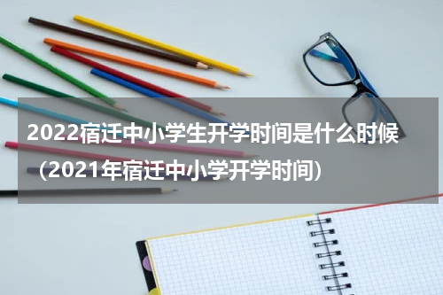 2022宿迁中小学生开学时间是什么时候（2021年宿迁中小学开学时间）