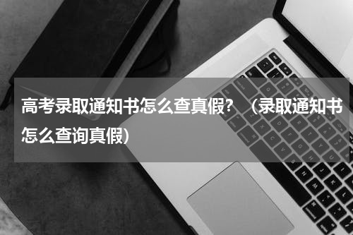高考录取通知书怎么查真假？（录取通知书怎么查询真假）