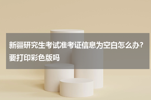 新疆研究生考试准考证信息为空白怎么办？要打印彩色版吗