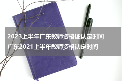 2023上半年广东教师资格证认定时间 广东2021上半年教师资格认定时间