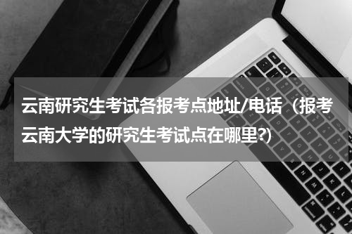 云南研究生考试各报考点地址/电话（报考云南大学的研究生考试点在哪里?）