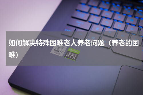 如何解决特殊困难老人养老问题（养老的困难）
