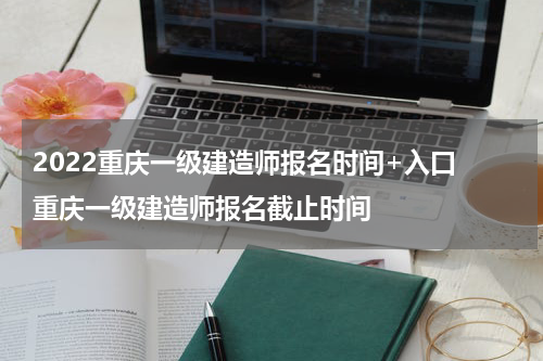 2022重庆一级建造师报名时间+入口 重庆一级建造师报名截止时间