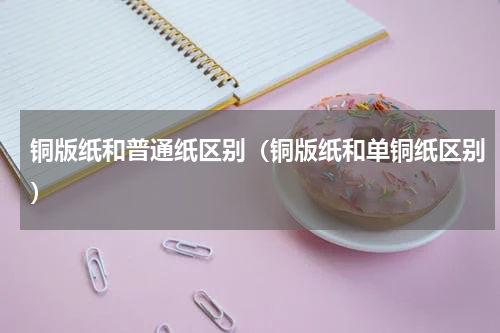 铜版纸和普通纸区别（铜版纸和单铜纸区别）