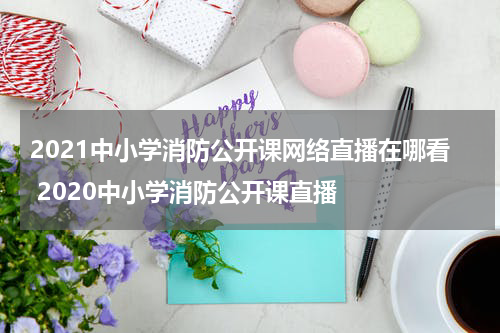 2021中小学消防公开课网络直播在哪看 2020中小学消防公开课直播