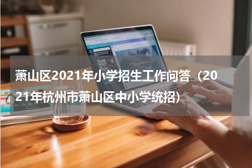 萧山区2021年小学招生工作问答（2021年杭州市萧山区中小学统招）