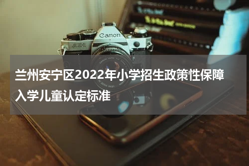 兰州安宁区2022年小学招生政策性保障入学儿童认定标准