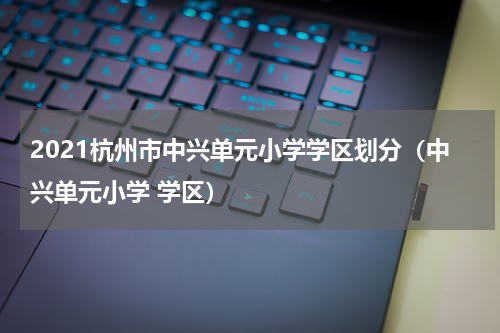 2021杭州市中兴单元小学学区划分（中兴单元小学 学区）