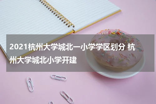2021杭州大学城北一小学学区划分 杭州大学城北小学开建