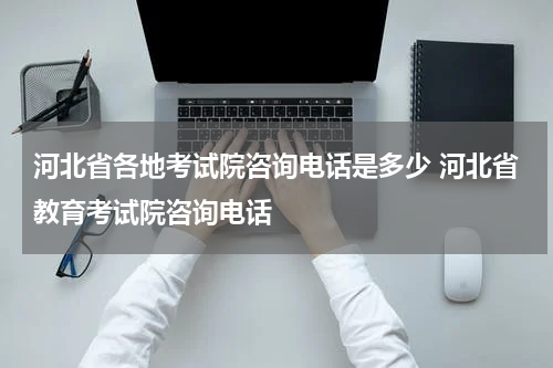 河北省各地考试院咨询电话是多少 河北省教育考试院咨询电话