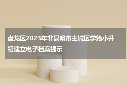 盘龙区2023年非昆明市主城区学籍小升初建立电子档案提示